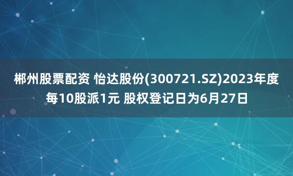 郴州股票配资 怡达股份(300721.SZ)2023年度每10股派1元 股权登记日为6月27日