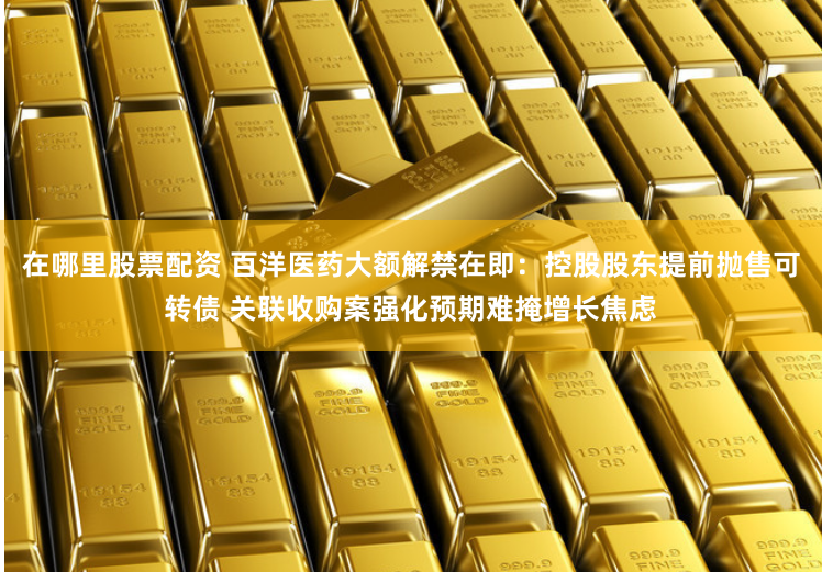 在哪里股票配资 百洋医药大额解禁在即：控股股东提前抛售可转债 关联收购案强化预期难掩增长焦虑