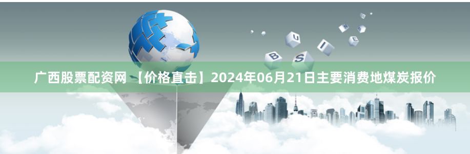 广西股票配资网 【价格直击】2024年06月21日主要消费地煤炭报价