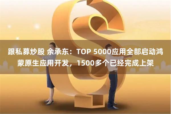 跟私募炒股 余承东：TOP 5000应用全部启动鸿蒙原生应用开发，1500多个已经完成上架