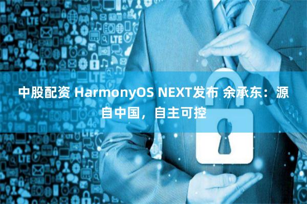 中股配资 HarmonyOS NEXT发布 余承东:源自中国,自主可控