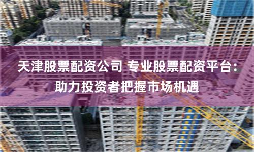 天津股票配资公司 专业股票配资平台：助力投资者把握市场机遇
