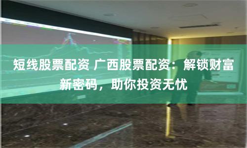 短线股票配资 广西股票配资:解锁财富新密码,助你投资无忧