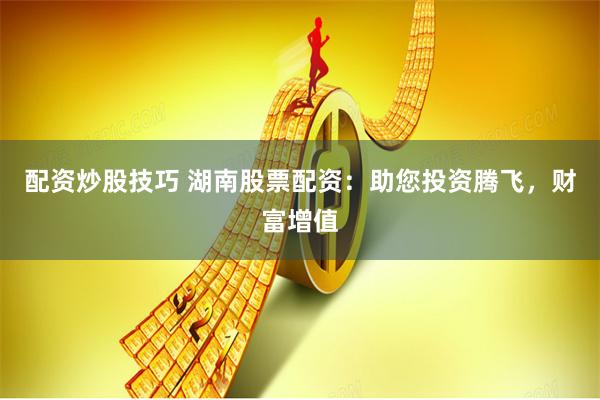 配资炒股技巧 湖南股票配资：助您投资腾飞，财富增值
