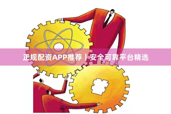 正规配资APP推荐｜安全可靠平台精选